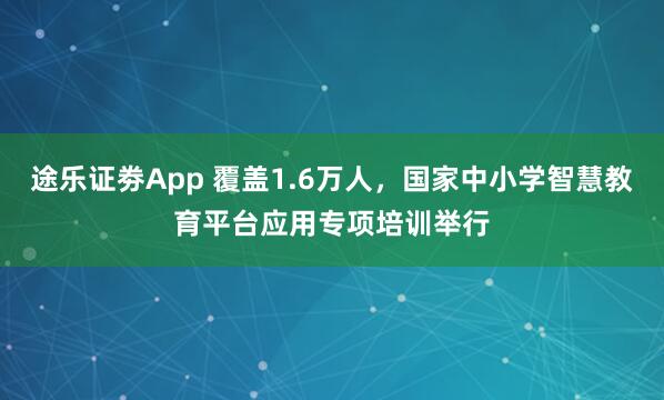 途乐证劵App 覆盖1.6万人，国家中小学智慧教育平台应用专项培训举行