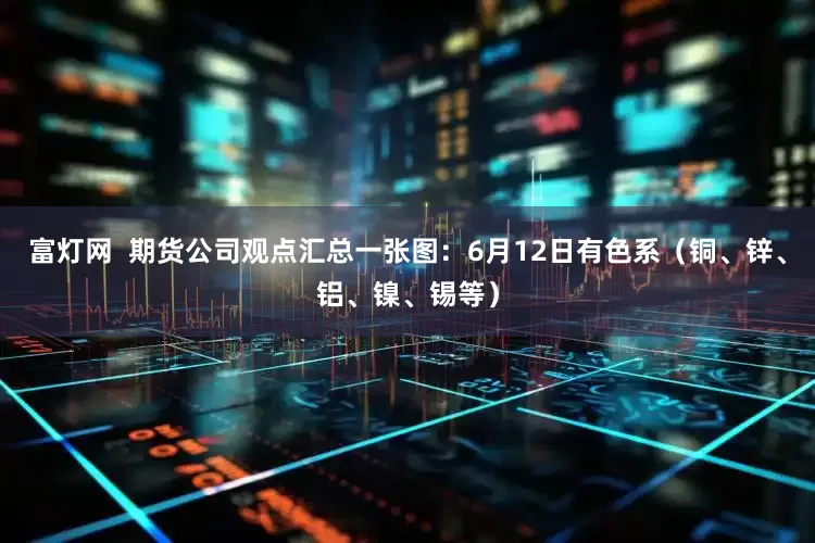 富灯网  期货公司观点汇总一张图：6月12日有色系（铜、锌、铝、镍、锡等）