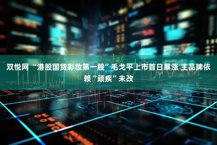 双悦网 “港股国货彩妆第一股”毛戈平上市首日暴涨 主品牌依赖“顽疾”未改