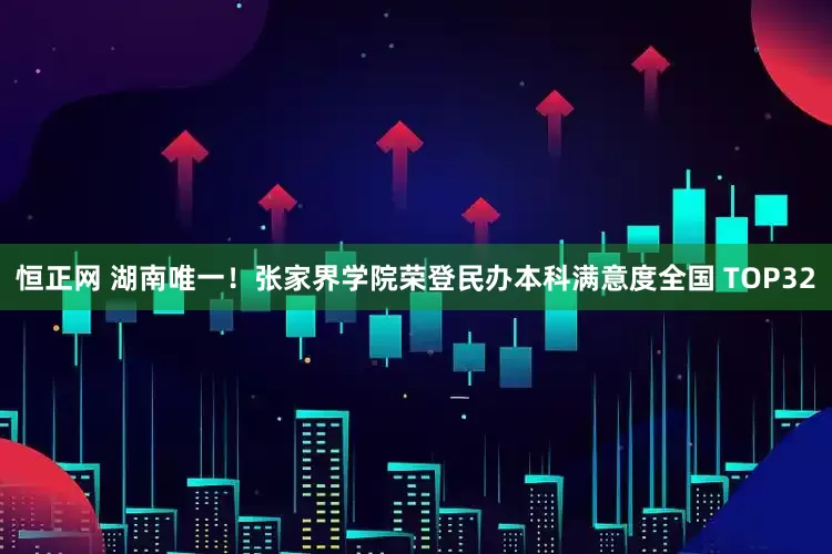 恒正网 湖南唯一！张家界学院荣登民办本科满意度全国 TOP32