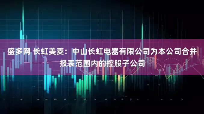 盛多网 长虹美菱：中山长虹电器有限公司为本公司合并报表范围内的控股子公司