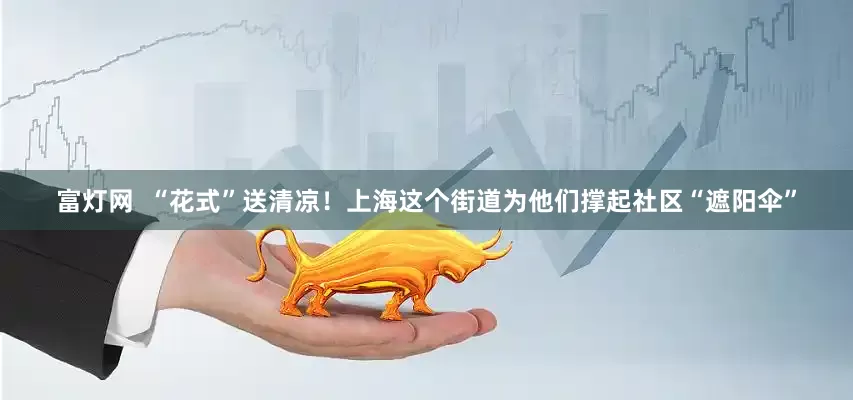 富灯网  “花式”送清凉！上海这个街道为他们撑起社区“遮阳伞”