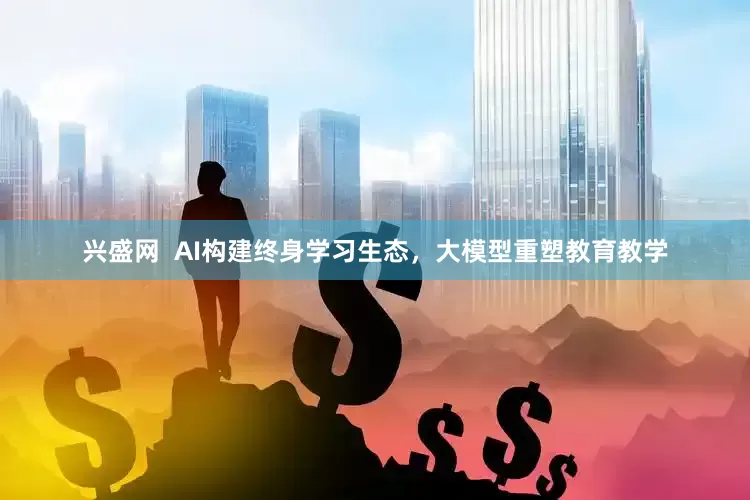 兴盛网  AI构建终身学习生态，大模型重塑教育教学