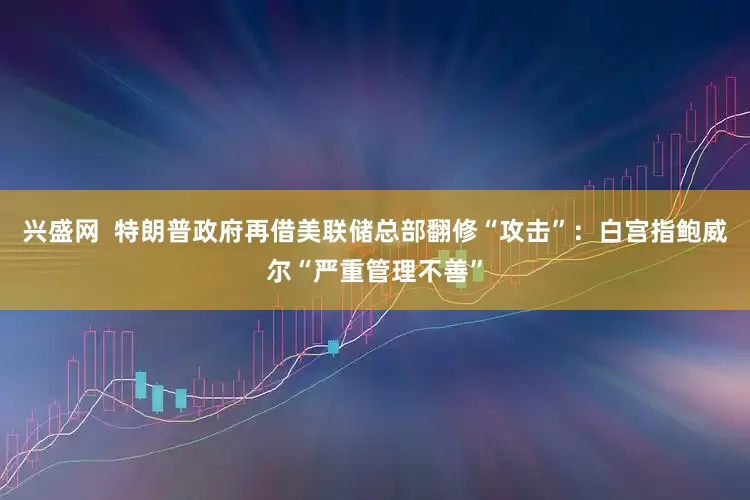 兴盛网  特朗普政府再借美联储总部翻修“攻击”：白宫指鲍威尔“严重管理不善”