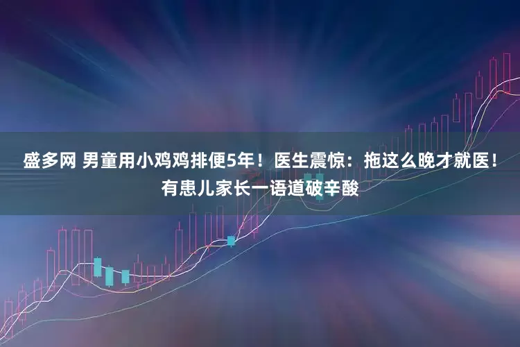 盛多网 男童用小鸡鸡排便5年！医生震惊：拖这么晚才就医！有患儿家长一语道破辛酸