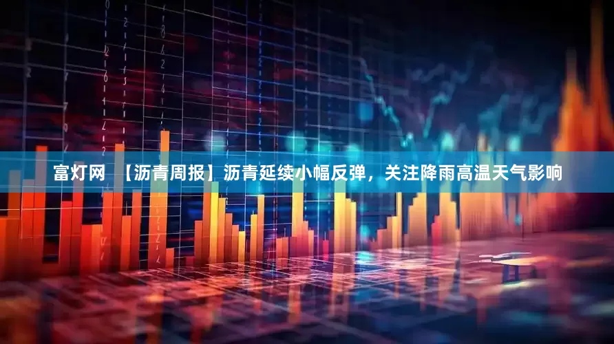 富灯网  【沥青周报】沥青延续小幅反弹，关注降雨高温天气影响