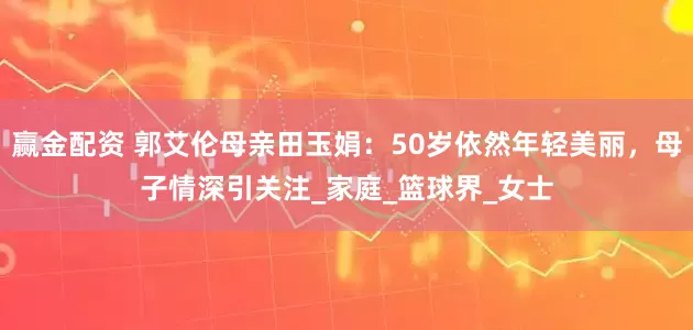 赢金配资 郭艾伦母亲田玉娟：50岁依然年轻美丽，母子情深引关注_家庭_篮球界_女士