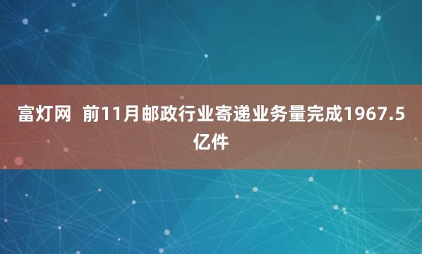 富灯网 前11月邮政行业寄递业务量完成1967.5亿件