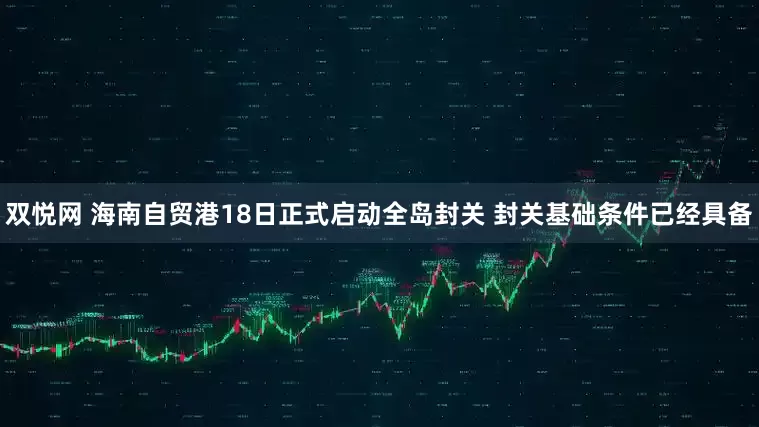 双悦网 海南自贸港18日正式启动全岛封关 封关基础条件已经具备