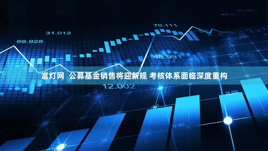 富灯网  公募基金销售将迎新规 考核体系面临深度重构